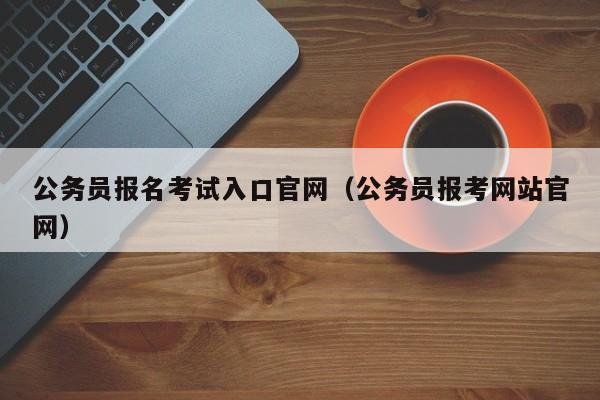 公务员报名考试入口官网（公务员报考网站官网）