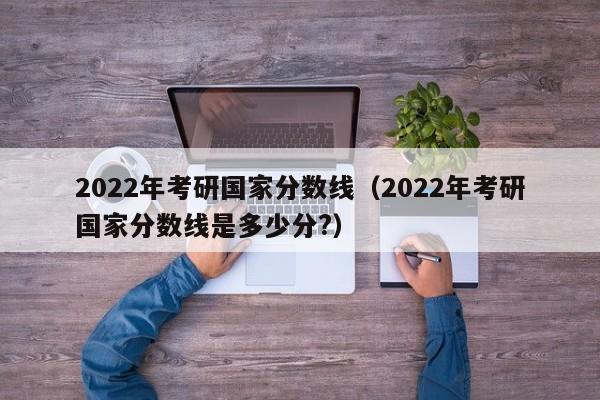 2022年考研国家分数线（2022年考研国家分数线是多少分?）