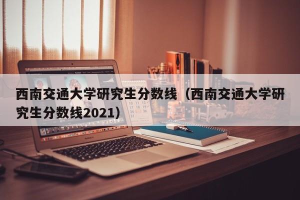 西南交通大学研究生分数线（西南交通大学研究生分数线2021）