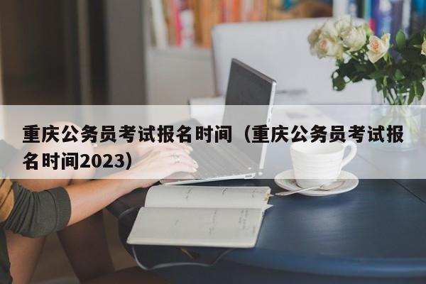 重庆公务员考试报名时间（重庆公务员考试报名时间2023）