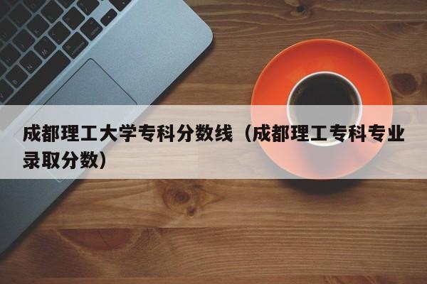 成都理工大学专科分数线（成都理工专科专业录取分数）