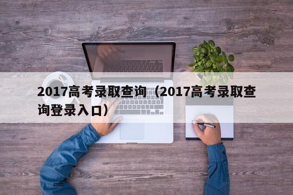 2017高考录取查询（2017高考录取查询登录入口）