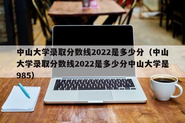 中山大学录取分数线2022是多少分（中山大学录取分数线2022是多少分中山大学是985）