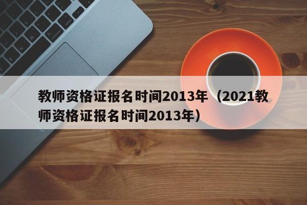 教师资格证报名时间2013年（2021教师资格证报名时间2013年）