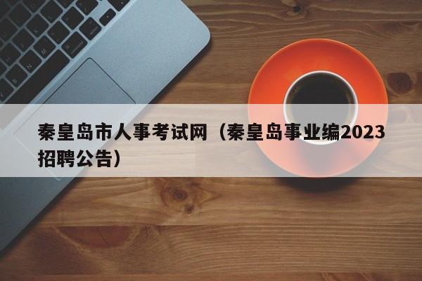 秦皇岛市人事考试网（秦皇岛事业编2023招聘公告）