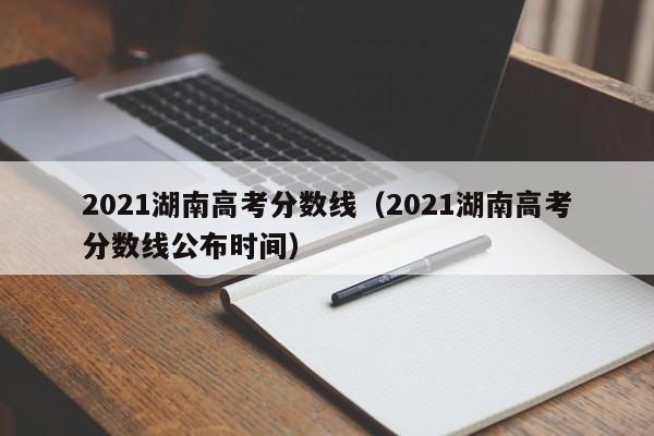 2021湖南高考分数线（2021湖南高考分数线公布时间）