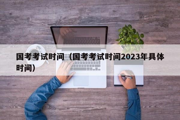 国考考试时间（国考考试时间2023年具体时间）