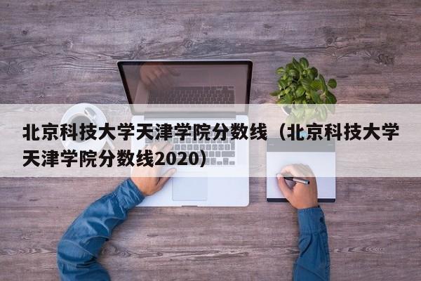 北京科技大学天津学院分数线（北京科技大学天津学院分数线2020）