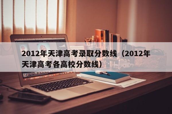 2012年天津高考录取分数线（2012年天津高考各高校分数线）