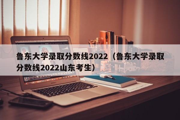 鲁东大学录取分数线2022（鲁东大学录取分数线2022山东考生）