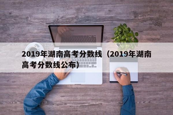 2019年湖南高考分数线（2019年湖南高考分数线公布）