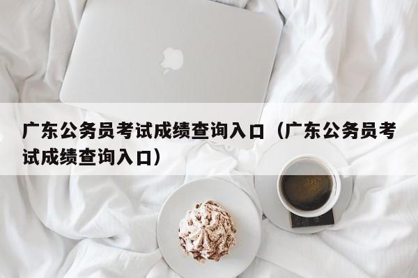 广东公务员考试成绩查询入口（广东公务员考试成绩查询入口）