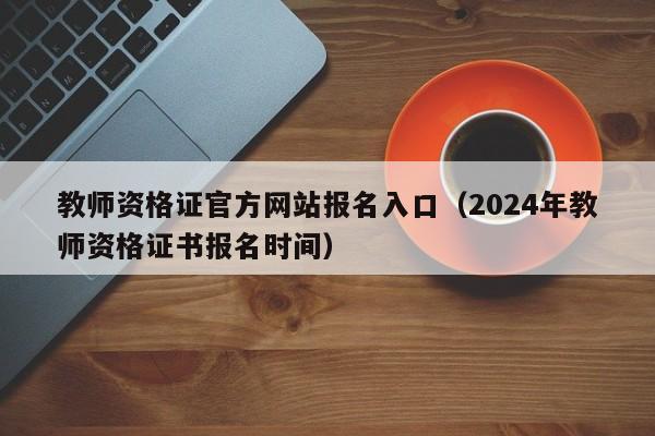 教师资格证官方网站报名入口（2024年教师资格证书报名时间）