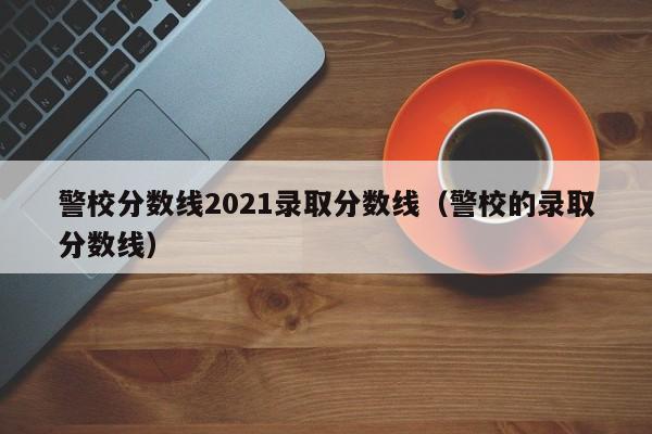 警校分数线2021录取分数线（警校的录取分数线）