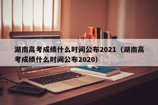 湖南高考成绩什么时间公布2021（湖南高考成绩什么时间公布2020）