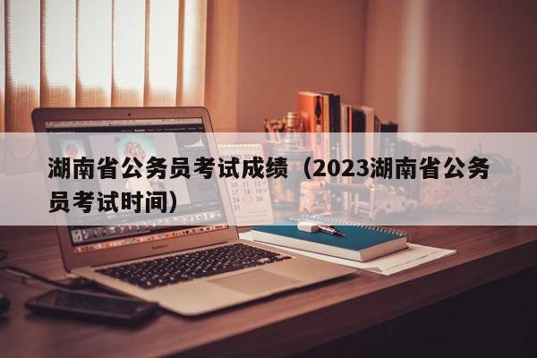 湖南省公务员考试成绩（2023湖南省公务员考试时间）