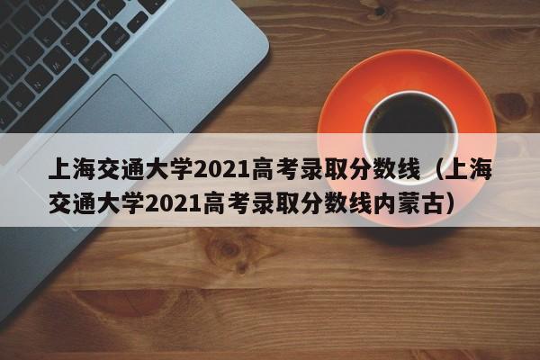 上海交通大学2021高考录取分数线（上海交通大学2021高考录取分数线内蒙古）