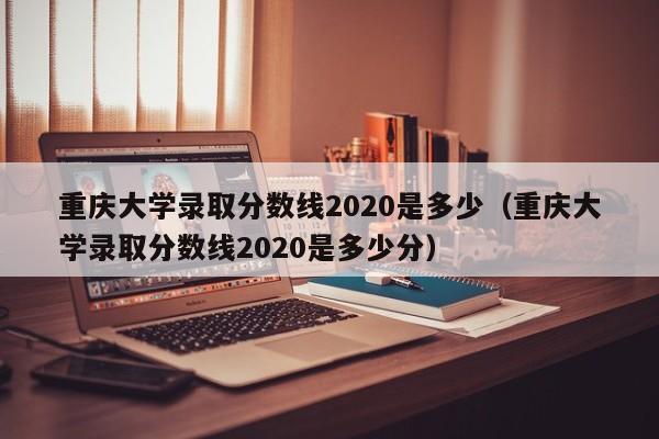 重庆大学录取分数线2020是多少（重庆大学录取分数线2020是多少分）