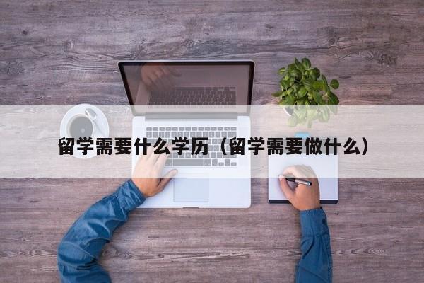 留学需要什么学历（留学需要做什么）