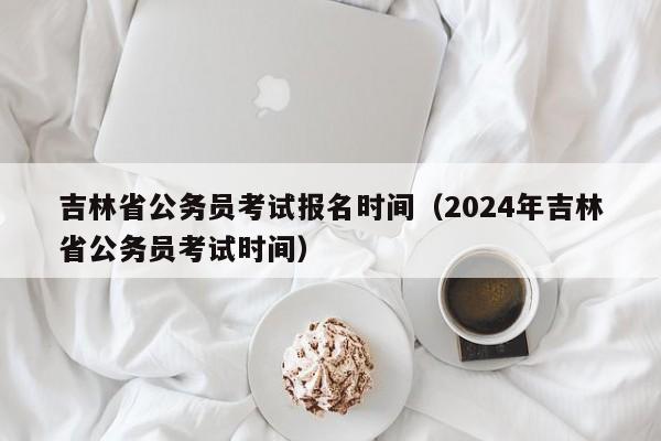 吉林省公务员考试报名时间（2024年吉林省公务员考试时间）