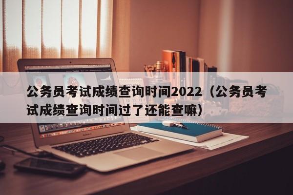 公务员考试成绩查询时间2022（公务员考试成绩查询时间过了还能查嘛）