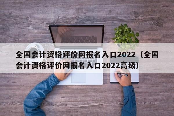 全国会计资格评价网报名入口2022（全国会计资格评价网报名入口2022高级）