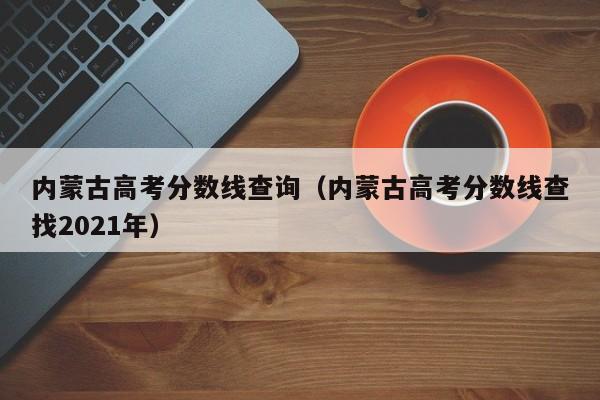 内蒙古高考分数线查询（内蒙古高考分数线查找2021年）