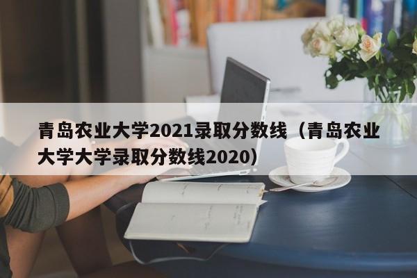 青岛农业大学2021录取分数线（青岛农业大学大学录取分数线2020）