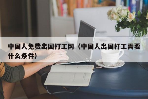 中国人免费出国打工网（中国人出国打工需要什么条件）