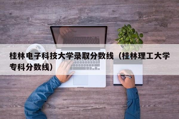 桂林电子科技大学录取分数线（桂林理工大学专科分数线）