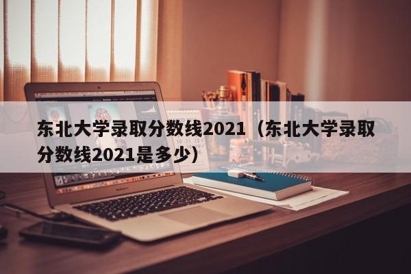 东北大学录取分数线2021（东北大学录取分数线2021是多少）