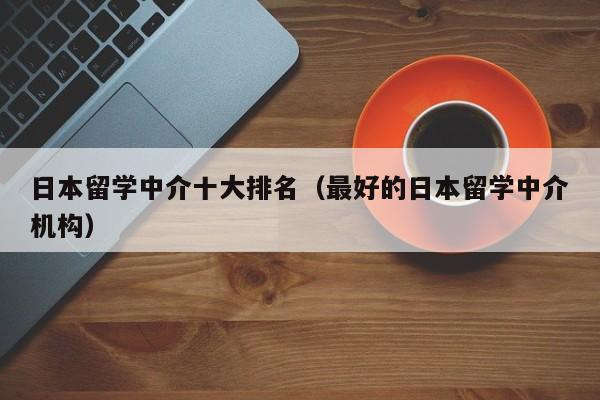 日本留学中介十大排名（最好的日本留学中介机构）