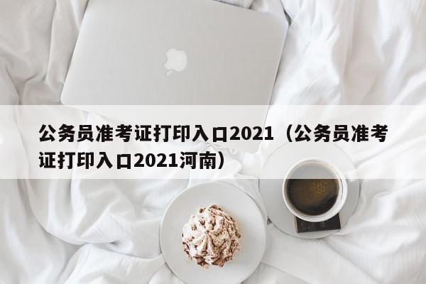 公务员准考证打印入口2021（公务员准考证打印入口2021河南）