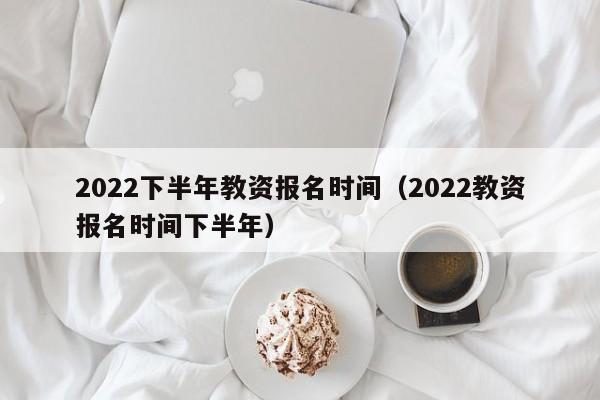 2022下半年教资报名时间（2022教资报名时间下半年）