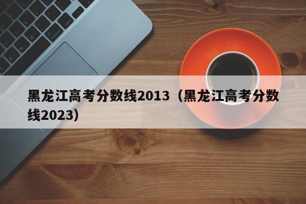 黑龙江高考分数线2013（黑龙江高考分数线2023）