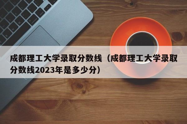 成都理工大学录取分数线（成都理工大学录取分数线2023年是多少分）