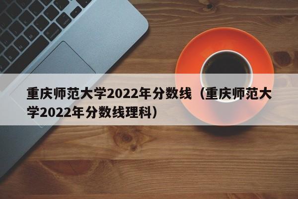 重庆师范大学2022年分数线（重庆师范大学2022年分数线理科）