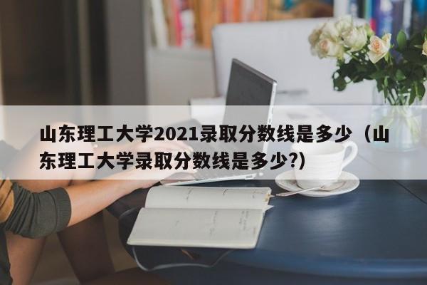 山东理工大学2021录取分数线是多少（山东理工大学录取分数线是多少?）