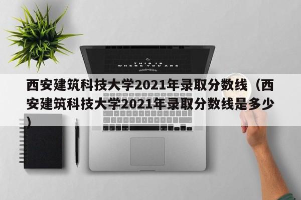 西安建筑科技大学2021年录取分数线（西安建筑科技大学2021年录取分数线是多少）