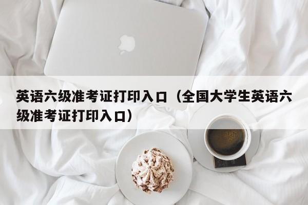 英语六级准考证打印入口（全国大学生英语六级准考证打印入口）