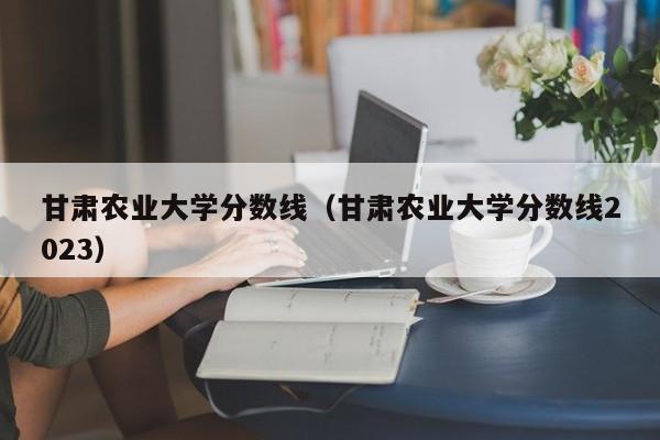 甘肃农业大学分数线（甘肃农业大学分数线2023）