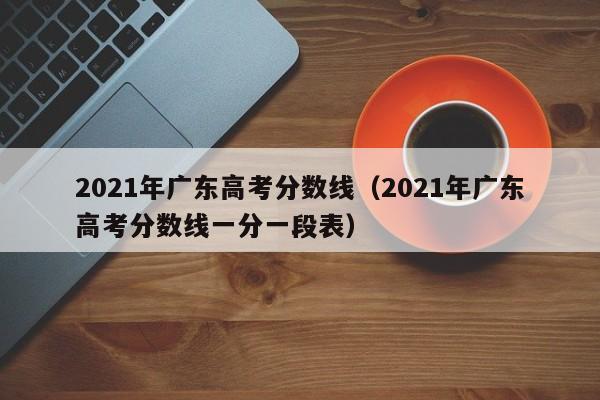 2021年广东高考分数线（2021年广东高考分数线一分一段表）