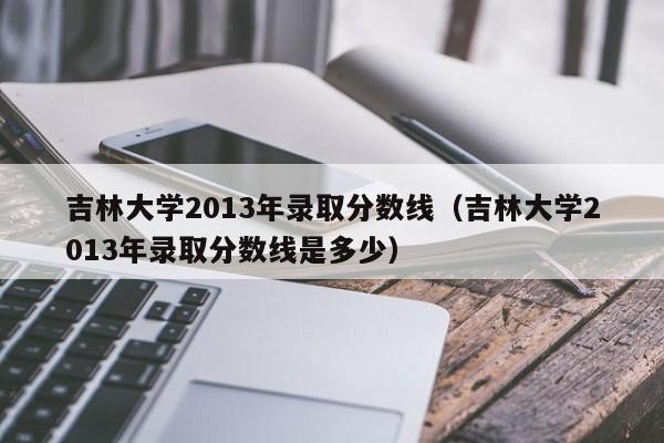 吉林大学2013年录取分数线（吉林大学2013年录取分数线是多少）