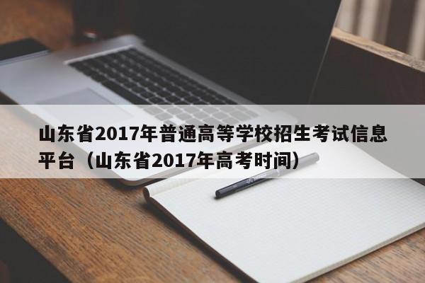 山东省2017年普通高等学校招生考试信息平台（山东省2017年高考时间）