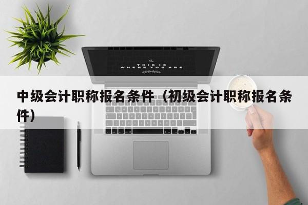 中级会计职称报名条件（初级会计职称报名条件）