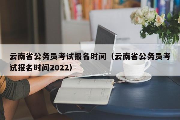 云南省公务员考试报名时间（云南省公务员考试报名时间2022）