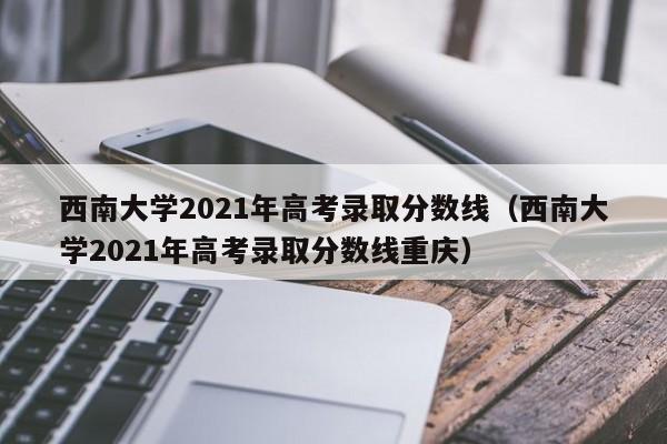 西南大学2021年高考录取分数线（西南大学2021年高考录取分数线重庆）