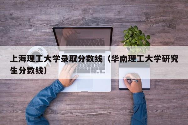 上海理工大学录取分数线（华南理工大学研究生分数线）