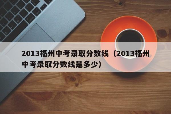 2013福州中考录取分数线（2013福州中考录取分数线是多少）