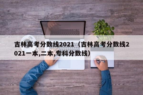 吉林高考分数线2021（吉林高考分数线2021一本,二本,专科分数线）